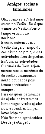 Text Box: Amigos, socios e familiares Ol, como esto? Estamos quase no Vero.. Se  que vamos ter Vero. Pois o tempo est muito molhadoE como sabem com o Vero chega o tempo do campismo da praia, e das actividades fora de portas.Embora as actividades Culturais da Casa sejam menos ns os menbros da direco continuamos muito ocupados pois temos contractos a cumprir, Para os quais pecisamos de ajuda, se tiver umas horas vagas venha ajudar-nos, a cozinhar, limpar, lavar loia etc. Ns ficamos agradecidos.Desde j obrigado.