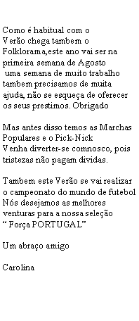 Text Box: Como  habitual com o                             Vero chega tambem o Folklorama,este ano vai ser na primeira semana de Agosto uma semana de muito trabalho tambem precisamos de muita ajuda, no se esquea de oferecer os seus prestimos. ObrigadoMas antes disso temos as Marchas Populares e o Pick-NickVenha diverter-se comnosco, pois tristezas no pagam dividas. Tambem este Vero se vai realizar o campeonato do mundo de futebol Ns desejamos as melhores venturas para a nossa seleo Fora PORTUGALUm abrao amigo Carolina