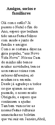 Text Box: Amigos, socios e familiares Ol como esto? J passou o Natal o fim do Ano, espero que tenham tido umas festas felizes com saude e junto de familia e amigos.Como se costuma dizer na giria popular, ano Novo Vida Nova. Ns na Casa do minho no temos muitas  novidades, temos as mesmas coisas com sabores diferentes, s mudamos a ementa.Desde j agradeo a todos os que ajuram no ano passado, o nosso muito Obrigado, e espero que continuem a ajudar.Tambem vamos ter as nossas festas culturais anunciadas no boletim que vai sair em Janeiro,Abril, 