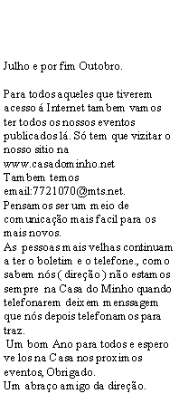 Text Box: Julho e por fim Outobro.Para todos aqueles que tiverem acesso  Internet tambem vamos ter todos os nossos eventos publicados l. S tem que vizitar o nosso sitio na www.casadominho.netTambem temos email:7721070@mts.net.Pensamos ser um meio de comunicao mais facil para os mais novos.As  pessoas mais velhas continuam a ter o boletim e o telefone., como sabem ns ( direo ) no estamos sempre  na Casa do Minho quando telefonarem deixem menssagem que ns depois telefonamos para traz.  Um bom Ano para todos e espero ve los na Casa nos proximos eventos, Obrigado. Um abrao amigo da direo.